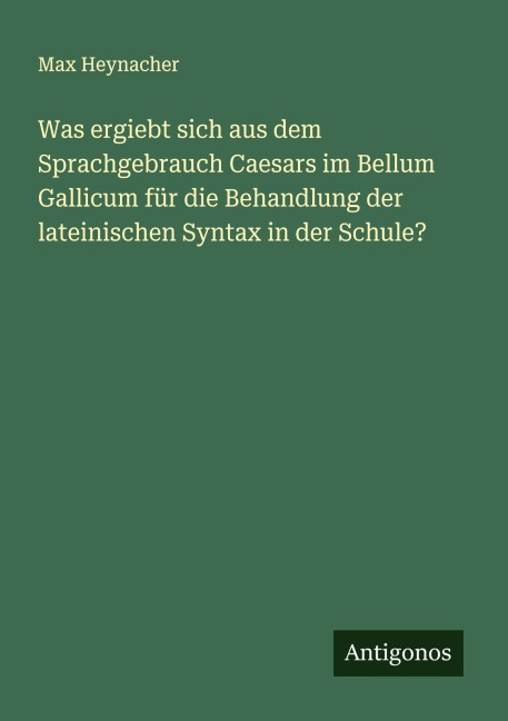 Was ergiebt sich aus dem Sprachgebrauch Caesars im Bellum Gallicum für die Behandlung der lateinischen Syntax in der Schule? - Max Heynacher