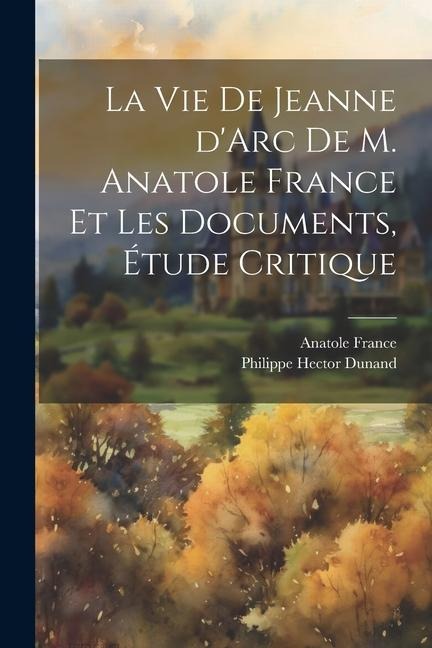 La vie de Jeanne d'Arc de M. Anatole France et les documents, étude critique - Philippe Hector Dunand
