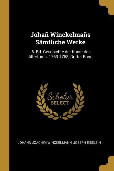 Johañ Winckelmañs Sämtliche Werke: -6. Bd. Geschichte Der Kunst Des Altertums. 1763-1768, Dritter Band - Johann Joachim Winckelmann, Joseph Eiselein