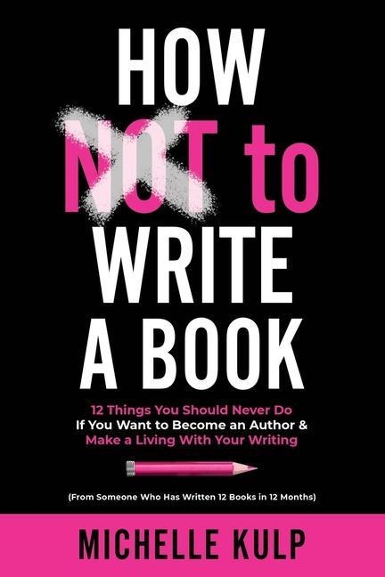How NOT To Write A Book: 12 Things You Should Never Do If You Want to Become an Author & Make a Living With Your Writing (From Someone Who Has - Michelle Kulp