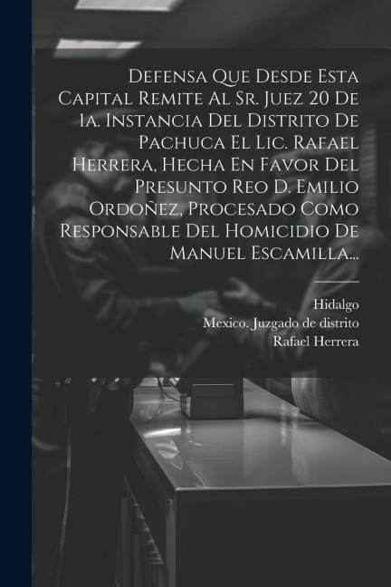 Defensa Que Desde Esta Capital Remite Al Sr. Juez 20 De 1a. Instancia Del Distrito De Pachuca El Lic. Rafael Herrera, Hecha En Favor Del Presunto Reo D. Emilio Ordoñez, Procesado Como Responsable Del Homicidio De Manuel Escamilla... - Rafael Herrera, Hidalgo