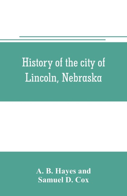 History of the city of Lincoln, Nebraska; with brief historical sketches of the state and of Lancaster County - A. B. Hayes, Samuel D. Cox
