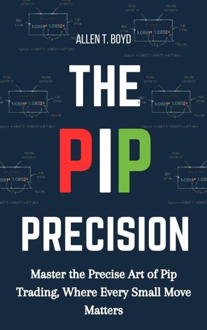 The Pip Precision: Master the Precise Art of Pip Trading, Where Every Small Move Matters - Allen T. Boyd