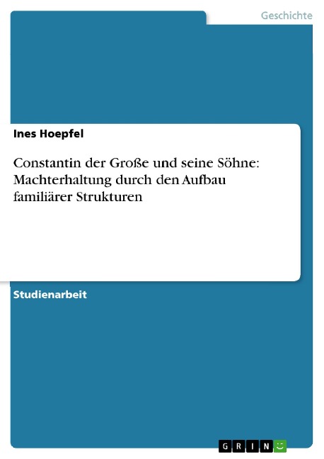 Constantin der Große und seine Söhne: Machterhaltung durch den Aufbau familiärer Strukturen - Ines Hoepfel