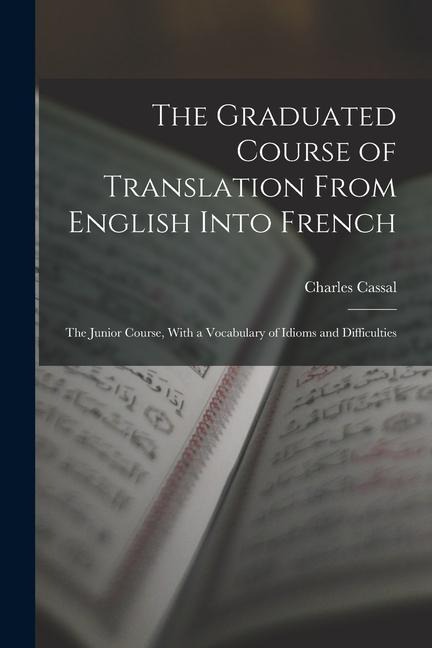 The Graduated Course of Translation From English Into French: The Junior Course, With a Vocabulary of Idioms and Difficulties - Charles Cassal