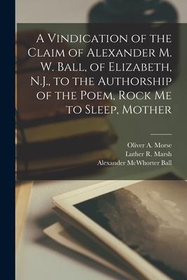 A Vindication of the Claim of Alexander M. W. Ball, of Elizabeth, N.J., to the Authorship of the Poem, Rock Me to Sleep, Mother - Alexander McWhorter Ball