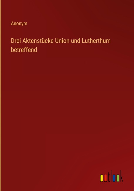 Drei Aktenstücke Union und Lutherthum betreffend - Anonym