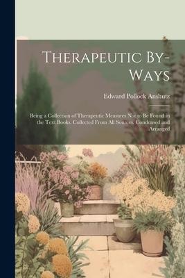Therapeutic By-Ways: Being a Collection of Therapeutic Measures Not to Be Found in the Text Books. Collected From All Sources. Condensed an - Edward Pollock Anshutz