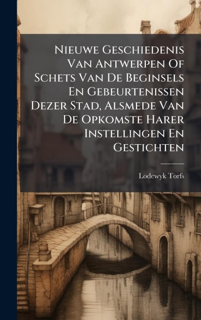 Nieuwe Geschiedenis Van Antwerpen Of Schets Van De Beginsels En Gebeurtenissen Dezer Stad, Alsmede Van De Opkomste Harer Instellingen En Gestichten - Lodewyk Torfs
