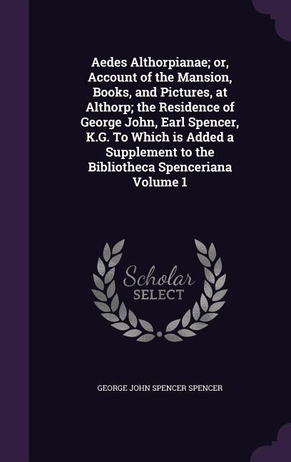 Aedes Althorpianae; or, Account of the Mansion, Books, and Pictures, at Althorp; the Residence of George John, Earl Spencer, K.G. To Which is Added a - George John Spencer Spencer