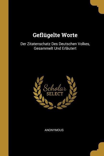 Geflügelte Worte: Der Zitatenschatz Des Deutschen Volkes, Gesammelt Und Erläutert - Anonymous