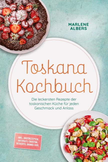 Toskana Kochbuch: Die leckersten Rezepte der toskanischen Küche für jeden Geschmack und Anlass - inkl. Brotrezepten, Antipasti, Crostini, Desserts, Drinks uvm. - Marlene Albers