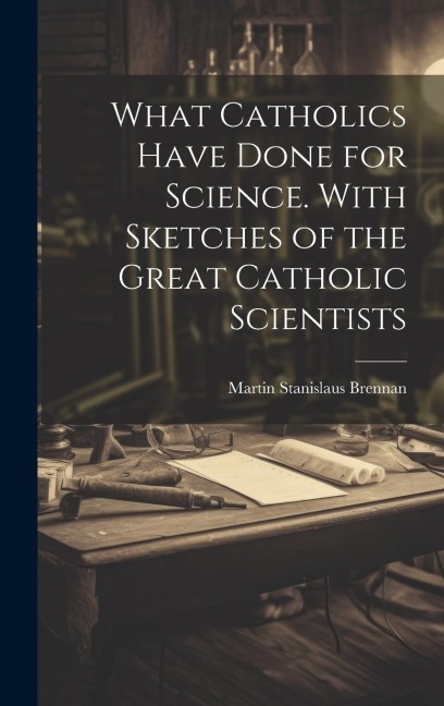 What Catholics Have Done for Science. With Sketches of the Great Catholic Scientists - Martin Stanislaus Brennan