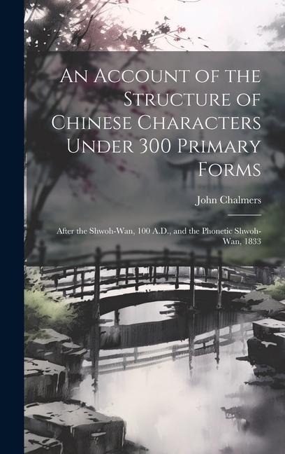 An Account of the Structure of Chinese Characters Under 300 Primary Forms: After the Shwoh-Wan, 100 A.D., and the Phonetic Shwoh-Wan, 1833 - John Chalmers