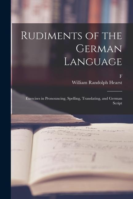 Rudiments of the German Language; Exercises in Pronouncing, Spelling, Translating, and German Script - William Randolph Hearst, F. Ahn
