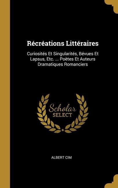 Récréations Littéraires: Curiosités Et Singularités, Bévues Et Lapsus, Etc. ... Poètes Et Auteurs Dramatiques Romanciers - Albert Cim