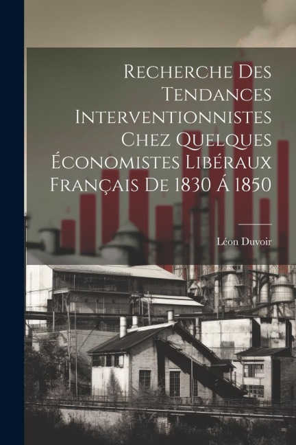 Recherche Des Tendances Interventionnistes Chez Quelques Économistes Libéraux Français De 1830 Á 1850 - Léon Duvoir