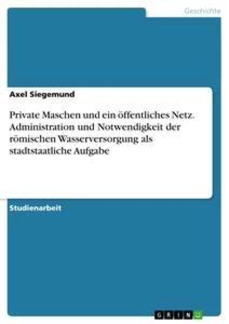 Private Maschen und ein öffentliches Netz. Administration und Notwendigkeit der römischen Wasserversorgung als stadtstaatliche Aufgabe - Axel Siegemund