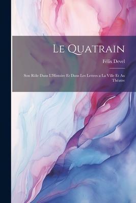 Le Quatrain; Son Rôle dans L'Histoire et dans les Lettres a la Ville et au Théatre - Félix Devel