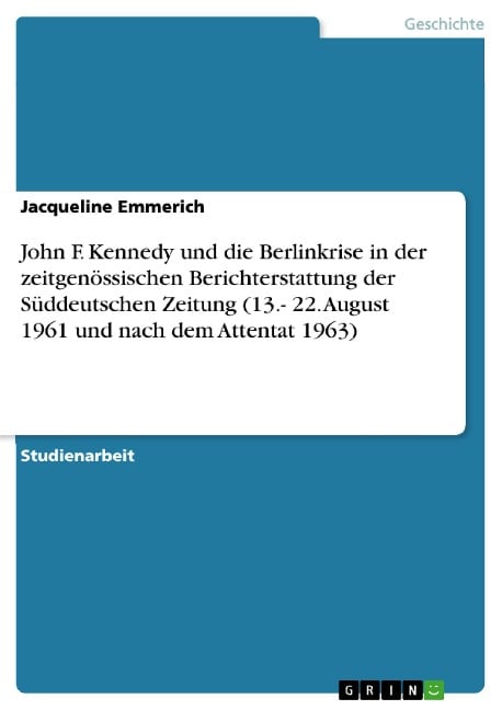 Die Einschätzung von John F. Kennedy und der Berlinkrise in der zeitgenössischen Berichterstattung der Süddeutschen Zeitung in der Woche vom 13. bis 22. August 1961 und nach dem Attentat von 1963 - Jacqueline Emmerich