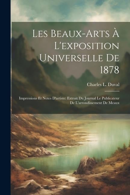 Les Beaux-Arts À L'exposition Universelle De 1878: Impressions Et Notes D'artiste: Extrait Du Journal Le Publicateur De L'arrondissement De Meaux - Charles L. Duval