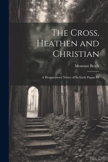 The Cross, Heathen and Christian: A Hragmentary Notice of its Early Pagan Ex - Mourant Brock