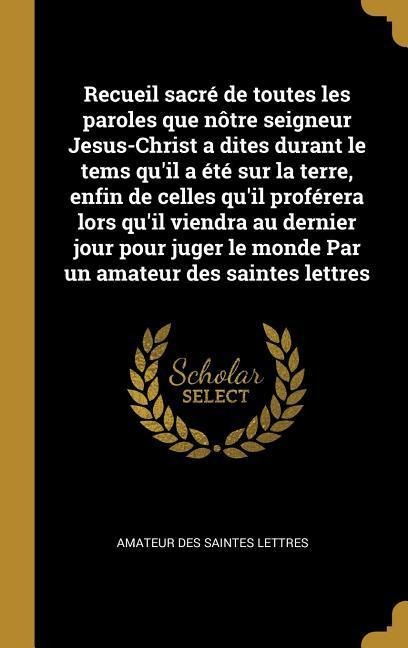 Recueil sacré de toutes les paroles que nôtre seigneur Jesus-Christ a dites durant le tems qu'il a été sur la terre, enfin de celles qu'il proférera lors qu'il viendra au dernier jour pour juger le monde Par un amateur des saintes lettres - Amateur Des Saintes Lettres