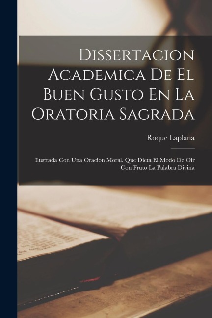 Dissertacion Academica De El Buen Gusto En La Oratoria Sagrada: Ilustrada Con Una Oracion Moral, Que Dicta El Modo De Oir Con Fruto La Palabra Divina - Roque Laplana