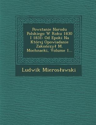 Powstanie Narodu Polskiego W Roku 1830 I 1831: Od Epoki Na Której Opowiadanie Zakończyl M. Mochnacki, Volume 1... - Ludwik Mieroslawski