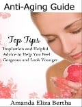 Anti-Aging Guide Top Tips: Inspiration and Helpful Advice to Help You Feel Gorgeous and Look Younger - Amanda Eliza Bertha