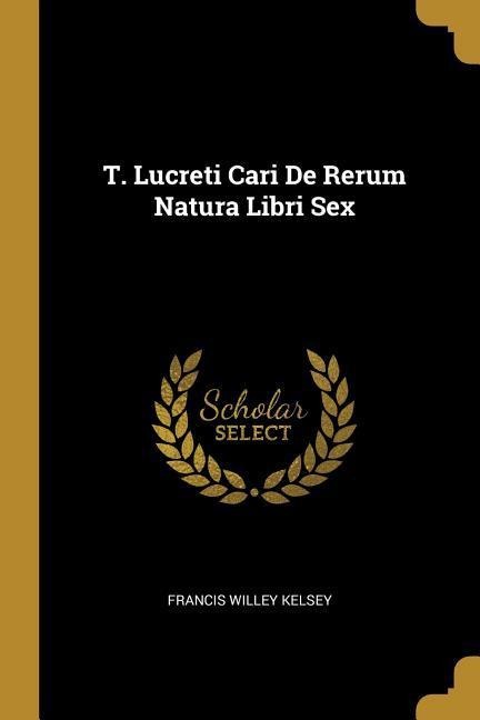 T. Lucreti Cari de Rerum Natura Libri Sex - Francis Willey Kelsey