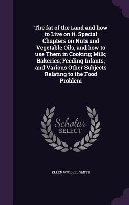 The fat of the Land and how to Live on it. Special Chapters on Nuts and Vegetable Oils, and how to use Them in Cooking; Milk; Bakeries; Feeding Infant - Ellen Goodell Smith