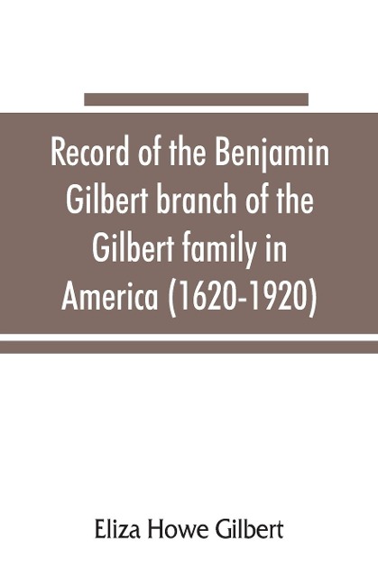 Record of the Benjamin Gilbert branch of the Gilbert family in America (1620-1920); also the genealogy of the Falconer family, of Nairnshire, Scot. 1720-1920, to which belonged Benjamin Gilbert's wife, Mary Falconer - Eliza Howe Gilbert