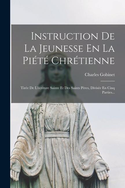 Instruction De La Jeunesse En La Piété Chrétienne: Tirée De L'écriture Sainte Et Des Saints Pères, Divisée En Cinq Parties... - Charles Gobinet