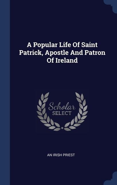 A Popular Life Of Saint Patrick, Apostle And Patron Of Ireland - An Irish Priest