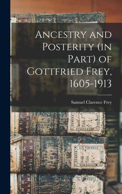 Ancestry and Posterity (in Part) of Gottfried Frey, 1605-1913 - Samuel Clarence Frey