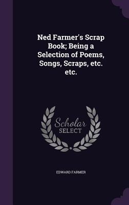 Ned Farmer's Scrap Book; Being a Selection of Poems, Songs, Scraps, etc. etc. - Edward Farmer