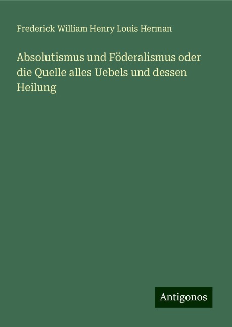 Absolutismus und Föderalismus oder die Quelle alles Uebels und dessen Heilung - Frederick William Henry Louis Herman