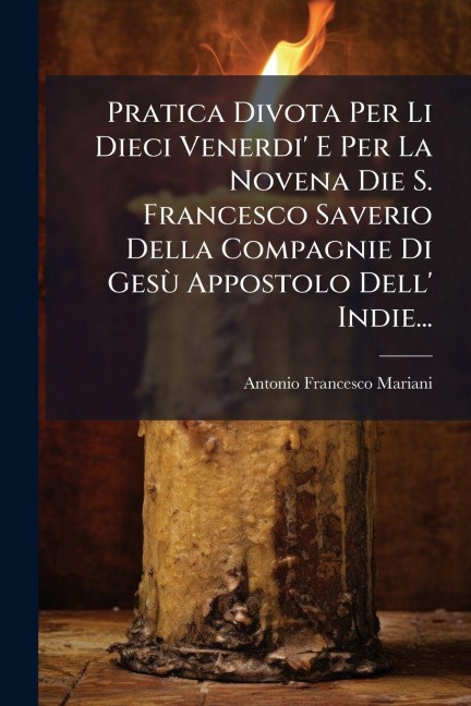 Pratica Divota Per Li Dieci Venerdi' E Per La Novena Die S. Francesco Saverio Della Compagnie Di GesÃ¹ Appostolo Dell' Indie... - Antonio Francesco Mariani