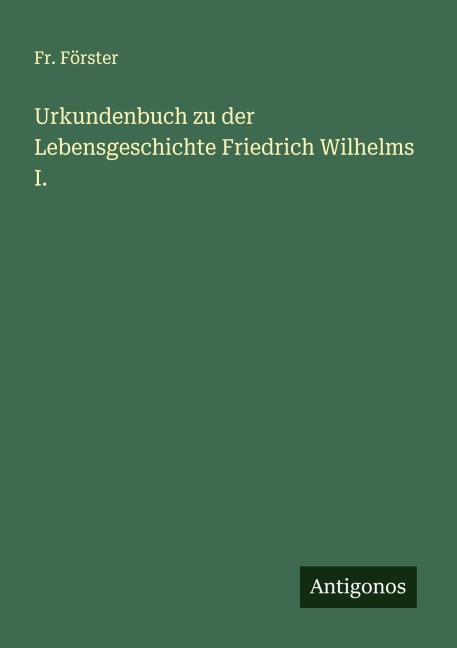 Urkundenbuch zu der Lebensgeschichte Friedrich Wilhelms I. - Fr. Förster