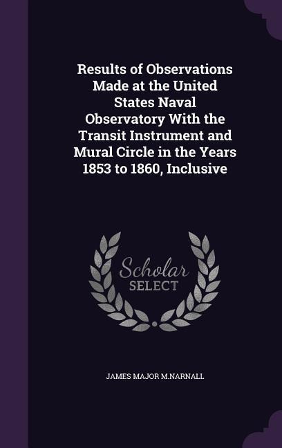 Results of Observations Made at the United States Naval Observatory With the Transit Instrument and Mural Circle in the Years 1853 to 1860, Inclusive - James Major M Narnall